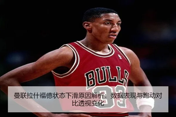 曼联拉什福德状态下滑原因解析：数据表现与跑动对比透视变化