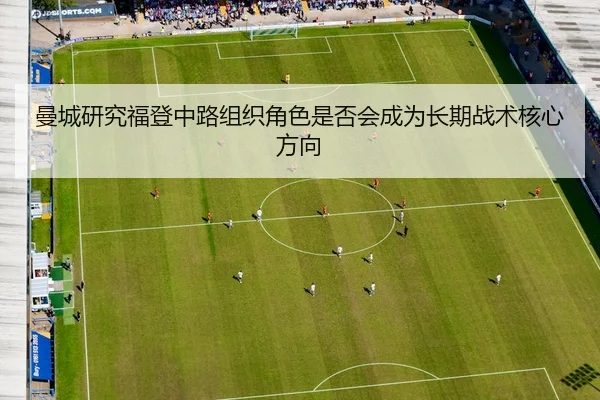 曼城研究福登中路组织角色是否会成为长期战术核心方向